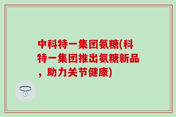 中科特一集团氨糖(科特一集团推出氨糖新品,助力关节健康)-第1张图片-氨糖科普网 中科特一集团氨糖(科特一集团推出氨糖新品,助力关节健康)-第1张图片-氨糖科普网