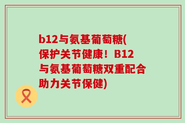 b12与氨基葡萄糖(保护关节健康！B12与氨基葡萄糖双重配合助力关节保健)-第1张图片-氨糖科普网