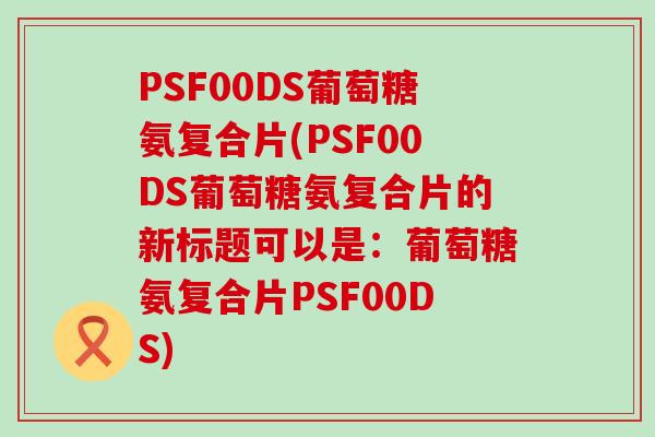 PSF00DS葡萄糖氨复合片(PSF00DS葡萄糖氨复合片的新标题可以是:葡萄糖氨复合片PSF00DS)-第1张图片-氨糖科普网 PSF00DS葡萄糖氨复合片(PSF00DS葡萄糖氨复合片的新标题可以是:葡萄糖氨复合片PSF00DS)-第1张图片-氨糖科普网