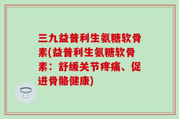 三九益普利生氨糖软骨素(益普利生氨糖软骨素：舒缓关节疼痛、促进骨骼健康)-第1张图片-氨糖科普网
