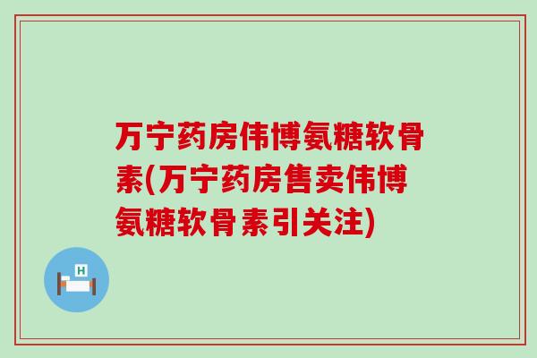 万宁药房伟博氨糖软骨素(万宁药房售卖伟博氨糖软骨素引关注)-第1张图片-氨糖科普网 万宁药房伟博氨糖软骨素(万宁药房售卖伟博氨糖软骨素引关注)-第1张图片-氨糖科普网