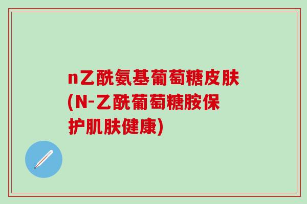 n乙酰氨基葡萄糖皮肤(N-乙酰葡萄糖胺保护肌肤健康)-第1张图片-氨糖科普网 n乙酰氨基葡萄糖皮肤(N-乙酰葡萄糖胺保护肌肤健康)-第1张图片-氨糖科普网