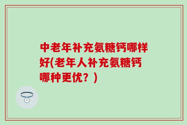 中老年补充氨糖钙哪样好(老年人补充氨糖钙哪种更优?)-第1张图片-氨糖科普网 中老年补充氨糖钙哪样好(老年人补充氨糖钙哪种更优?)-第1张图片-氨糖科普网