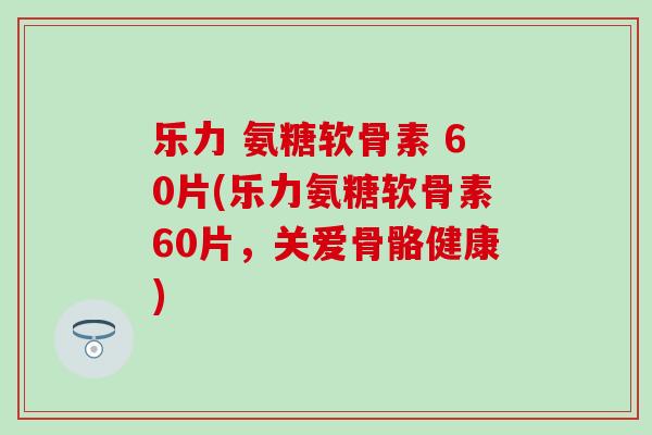 乐力 氨糖软骨素 60片(乐力氨糖软骨素60片，关爱骨骼健康)-第1张图片-氨糖科普网