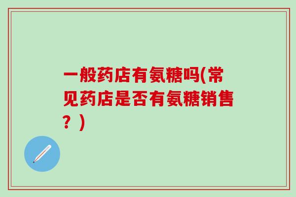 一般药店有氨糖吗(常见药店是否有氨糖销售?)-第1张图片-氨糖科普网 一般药店有氨糖吗(常见药店是否有氨糖销售?)-第1张图片-氨糖科普网