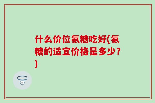 什么价位氨糖吃好(氨糖的适宜价格是多少?)-第1张图片-氨糖科普网 什么价位氨糖吃好(氨糖的适宜价格是多少?)-第1张图片-氨糖科普网