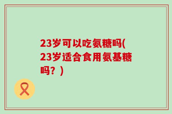 23岁可以吃氨糖吗(23岁适合食用氨基糖吗？)-第1张图片-氨糖科普网