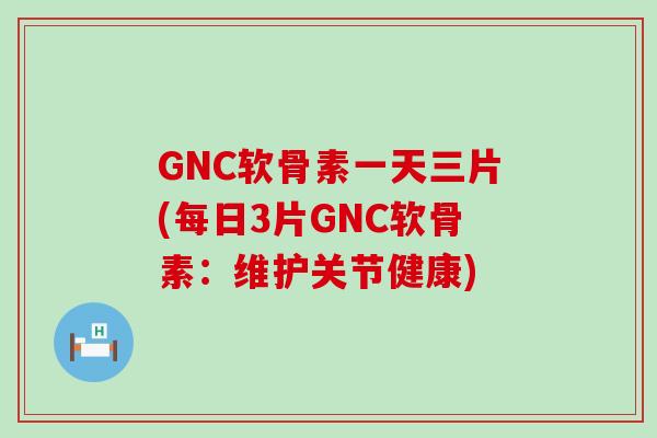 GNC软骨素一天三片(每日3片GNC软骨素：维护关节健康)-第1张图片-氨糖科普网