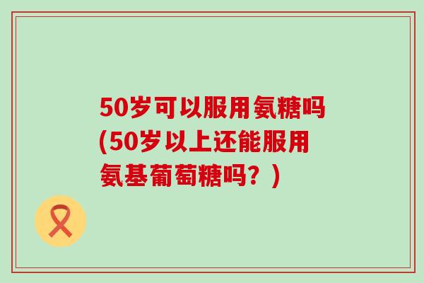 50岁可以服用氨糖吗(50岁以上还能服用氨基葡萄糖吗？)-第1张图片-氨糖科普网
