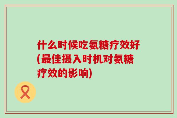 什么时候吃氨糖疗效好(最佳摄入时机对氨糖疗效的影响)-第1张图片-氨糖科普网 什么时候吃氨糖疗效好(最佳摄入时机对氨糖疗效的影响)-第1张图片-氨糖科普网