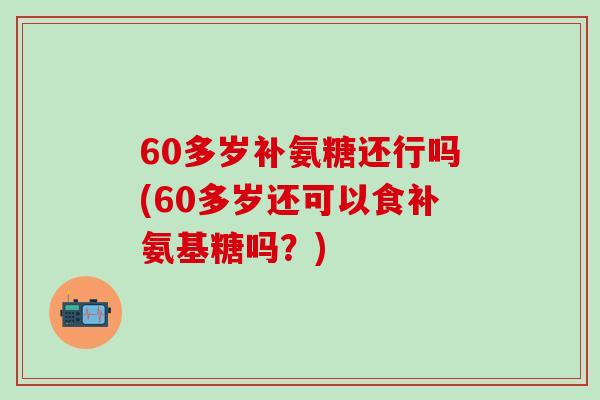 60多岁补氨糖还行吗(60多岁还可以食补氨基糖吗？)-第1张图片-氨糖科普网