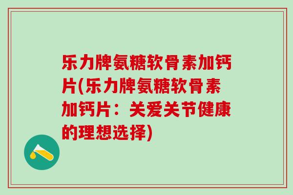 乐力牌氨糖软骨素加钙片(乐力牌氨糖软骨素加钙片：关爱关节健康的理想选择)-第1张图片-氨糖科普网