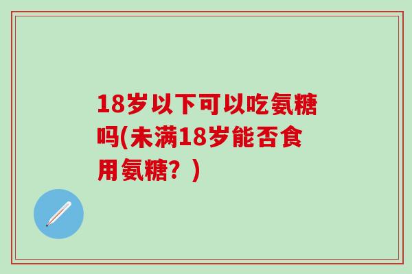 18岁以下可以吃氨糖吗(未满18岁能否食用氨糖?)-第1张图片-氨糖科普网 18岁以下可以吃氨糖吗(未满18岁能否食用氨糖?)-第1张图片-氨糖科普网