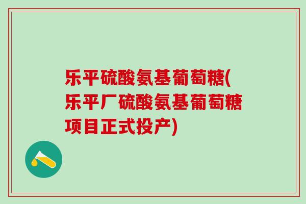 乐平硫酸氨基葡萄糖(乐平厂硫酸氨基葡萄糖项目正式投产)-第1张图片-氨糖科普网