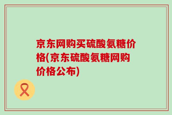 京东网购买硫酸氨糖价格(京东硫酸氨糖网购价格公布)-第1张图片-氨糖科普网 京东网购买硫酸氨糖价格(京东硫酸氨糖网购价格公布)-第1张图片-氨糖科普网