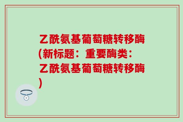 乙酰氨基葡萄糖转移酶(新标题:重要酶类:乙酰氨基葡萄糖转移酶)-第1张图片-氨糖科普网 乙酰氨基葡萄糖转移酶(新标题:重要酶类:乙酰氨基葡萄糖转移酶)-第1张图片-氨糖科普网
