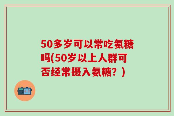 50多岁可以常吃氨糖吗(50岁以上人群可否经常摄入氨糖?)-第1张图片-氨糖科普网 50多岁可以常吃氨糖吗(50岁以上人群可否经常摄入氨糖?)-第1张图片-氨糖科普网