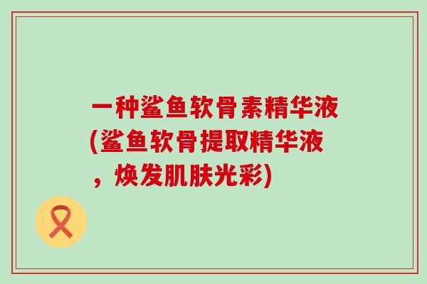 一种鲨鱼软骨素精华液(鲨鱼软骨提取精华液,焕发肌肤光彩)-第1张图片-氨糖科普网 一种鲨鱼软骨素精华液(鲨鱼软骨提取精华液,焕发肌肤光彩)-第1张图片-氨糖科普网