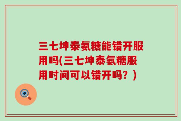 三七坤泰氨糖能错开服用吗(三七坤泰氨糖服用时间可以错开吗？)-第1张图片-氨糖科普网