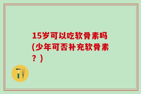 15岁可以吃软骨素吗(少年可否补充软骨素?)-第1张图片-氨糖科普网 15岁可以吃软骨素吗(少年可否补充软骨素?)-第1张图片-氨糖科普网
