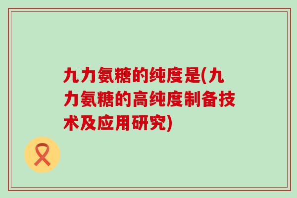 九力氨糖的纯度是(九力氨糖的高纯度制备技术及应用研究)-第1张图片-氨糖科普网 九力氨糖的纯度是(九力氨糖的高纯度制备技术及应用研究)-第1张图片-氨糖科普网