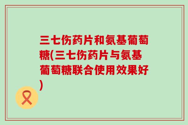 三七伤药片和氨基葡萄糖(三七伤药片与氨基葡萄糖联合使用效果好)-第1张图片-氨糖科普网 三七伤药片和氨基葡萄糖(三七伤药片与氨基葡萄糖联合使用效果好)-第1张图片-氨糖科普网