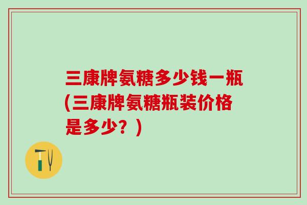 三康牌氨糖多少钱一瓶(三康牌氨糖瓶装价格是多少？)-第1张图片-氨糖科普网