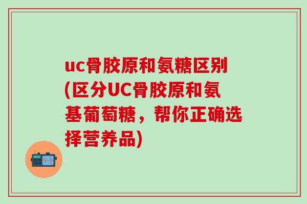 uc骨胶原和氨糖区别(区分UC骨胶原和氨基葡萄糖,帮你正确选择营养品)-第1张图片-氨糖科普网 uc骨胶原和氨糖区别(区分UC骨胶原和氨基葡萄糖,帮你正确选择营养品)-第1张图片-氨糖科普网