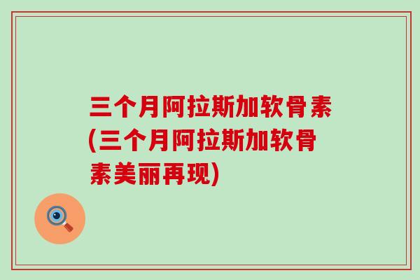 三个月阿拉斯加软骨素(三个月阿拉斯加软骨素美丽再现)-第1张图片-氨糖科普网