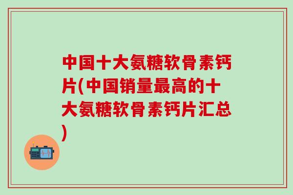 中国十大氨糖软骨素钙片(中国销量最高的十大氨糖软骨素钙片汇总)-第1张图片-氨糖科普网