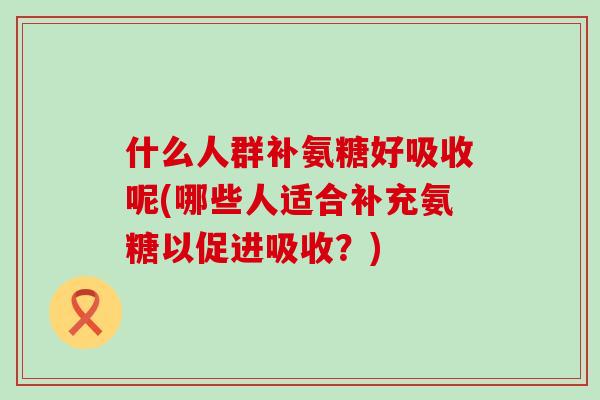 什么人群补氨糖好吸收呢(哪些人适合补充氨糖以促进吸收？)-第1张图片-氨糖科普网
