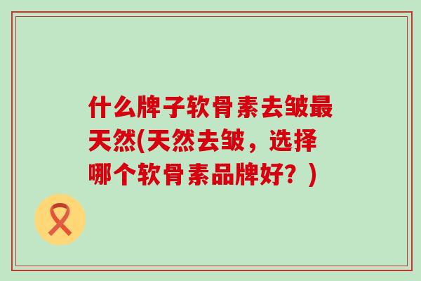 什么牌子软骨素去皱最天然(天然去皱，选择哪个软骨素品牌好？)-第1张图片-氨糖科普网
