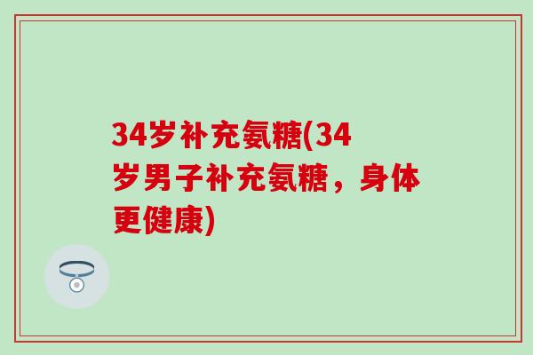 34岁补充氨糖(34岁男子补充氨糖,身体更健康)-第1张图片-氨糖科普网 34岁补充氨糖(34岁男子补充氨糖,身体更健康)-第1张图片-氨糖科普网