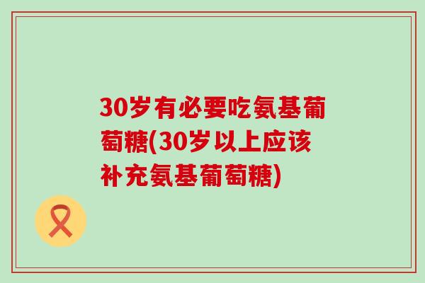 30岁有必要吃氨基葡萄糖(30岁以上应该补充氨基葡萄糖)-第1张图片-氨糖科普网