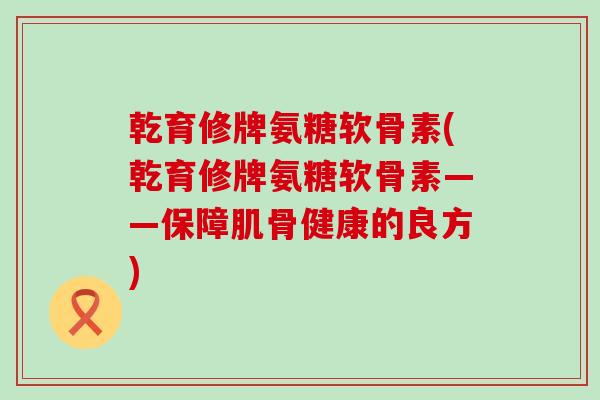 乾育修牌氨糖软骨素(乾育修牌氨糖软骨素——保障肌骨健康的良方)-第1张图片-氨糖科普网 乾育修牌氨糖软骨素(乾育修牌氨糖软骨素——保障肌骨健康的良方)-第1张图片-氨糖科普网