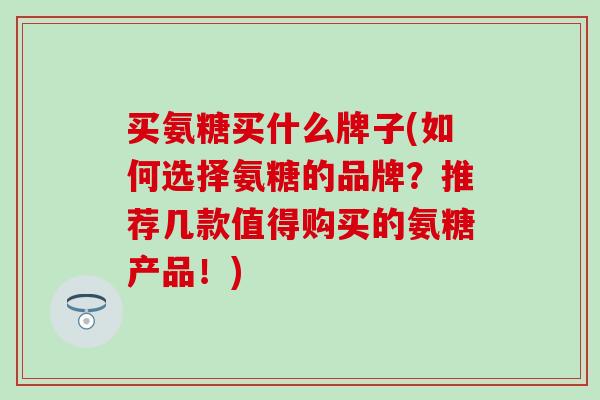 买氨糖买什么牌子(如何选择氨糖的品牌?推荐几款值得购买的氨糖产品!)-第1张图片-氨糖科普网 买氨糖买什么牌子(如何选择氨糖的品牌?推荐几款值得购买的氨糖产品!)-第1张图片-氨糖科普网