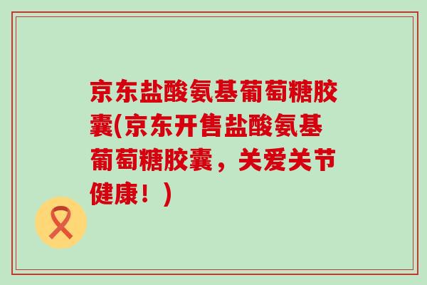京东盐酸氨基葡萄糖胶囊(京东开售盐酸氨基葡萄糖胶囊,关爱关节健康!)-第1张图片-氨糖科普网 京东盐酸氨基葡萄糖胶囊(京东开售盐酸氨基葡萄糖胶囊,关爱关节健康!)-第1张图片-氨糖科普网