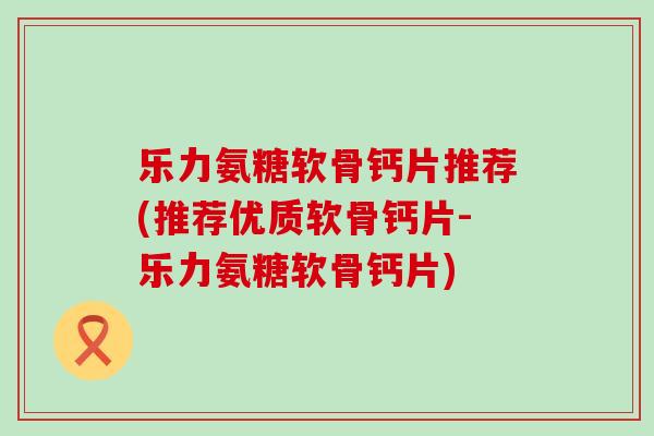 乐力氨糖软骨钙片推荐(推荐优质软骨钙片-乐力氨糖软骨钙片)-第1张图片-氨糖科普网 乐力氨糖软骨钙片推荐(推荐优质软骨钙片-乐力氨糖软骨钙片)-第1张图片-氨糖科普网