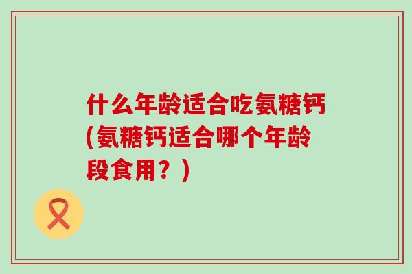 什么年龄适合吃氨糖钙(氨糖钙适合哪个年龄段食用?)-第1张图片-氨糖科普网 什么年龄适合吃氨糖钙(氨糖钙适合哪个年龄段食用?)-第1张图片-氨糖科普网