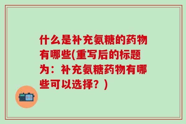 什么是补充氨糖的药物有哪些(重写后的标题为:补充氨糖药物有哪些可以选择?)-第1张图片-氨糖科普网 什么是补充氨糖的药物有哪些(重写后的标题为:补充氨糖药物有哪些可以选择?)-第1张图片-氨糖科普网