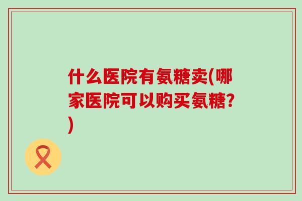 什么医院有氨糖卖(哪家医院可以购买氨糖?)-第1张图片-氨糖科普网 什么医院有氨糖卖(哪家医院可以购买氨糖?)-第1张图片-氨糖科普网