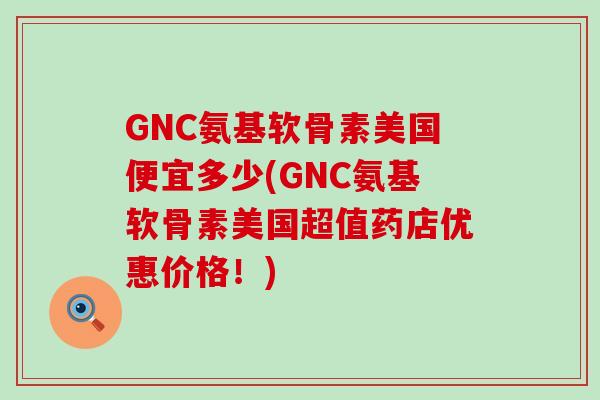 GNC氨基软骨素美国便宜多少(GNC氨基软骨素美国超值药店优惠价格！)-第1张图片-氨糖科普网