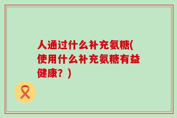 人通过什么补充氨糖(使用什么补充氨糖有益健康?)-第1张图片-氨糖科普网 人通过什么补充氨糖(使用什么补充氨糖有益健康?)-第1张图片-氨糖科普网