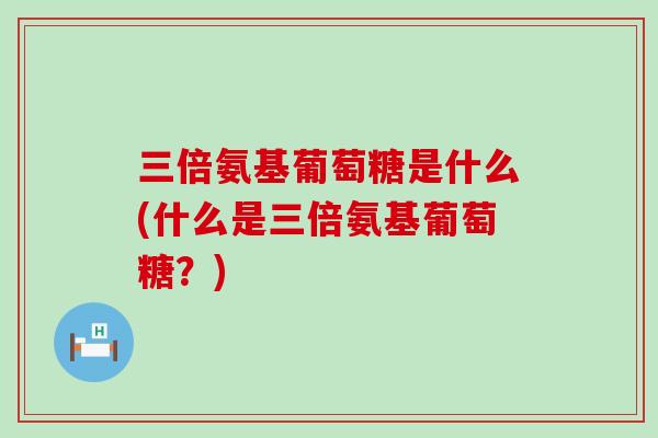 三倍氨基葡萄糖是什么(什么是三倍氨基葡萄糖?)-第1张图片-氨糖科普网 三倍氨基葡萄糖是什么(什么是三倍氨基葡萄糖?)-第1张图片-氨糖科普网