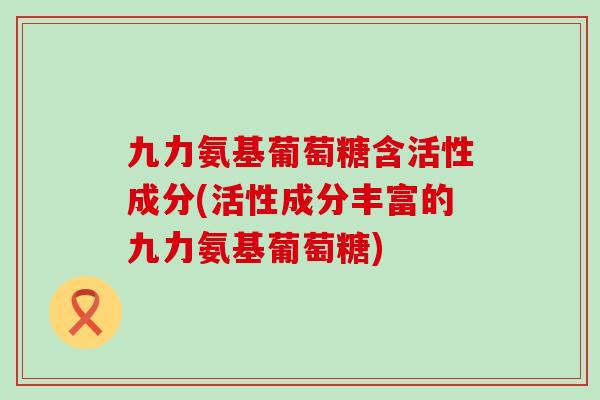 九力氨基葡萄糖含活性成分(活性成分丰富的九力氨基葡萄糖)-第1张图片-氨糖科普网 九力氨基葡萄糖含活性成分(活性成分丰富的九力氨基葡萄糖)-第1张图片-氨糖科普网