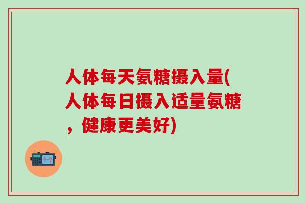 人体每天氨糖摄入量(人体每日摄入适量氨糖,健康更美好)-第1张图片-氨糖科普网 人体每天氨糖摄入量(人体每日摄入适量氨糖,健康更美好)-第1张图片-氨糖科普网