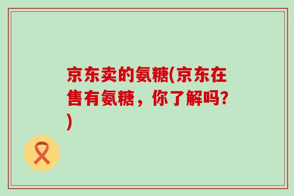 京东卖的氨糖(京东在售有氨糖，你了解吗？)-第1张图片-氨糖科普网