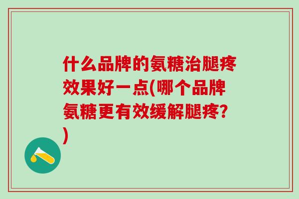 什么品牌的氨糖治腿疼效果好一点(哪个品牌氨糖更有效缓解腿疼?)-第1张图片-氨糖科普网 什么品牌的氨糖治腿疼效果好一点(哪个品牌氨糖更有效缓解腿疼?)-第1张图片-氨糖科普网