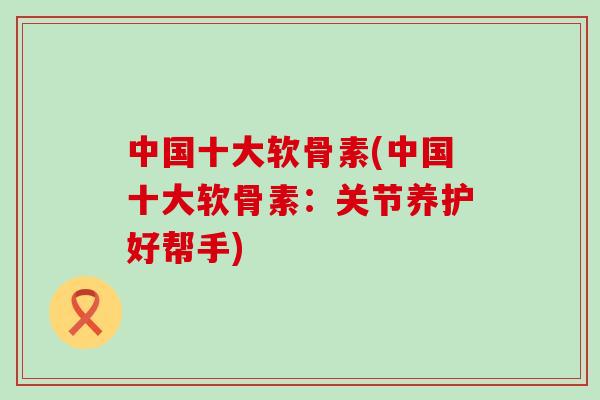 中国十大软骨素(中国十大软骨素:关节养护好帮手)-第1张图片-氨糖科普网 中国十大软骨素(中国十大软骨素:关节养护好帮手)-第1张图片-氨糖科普网