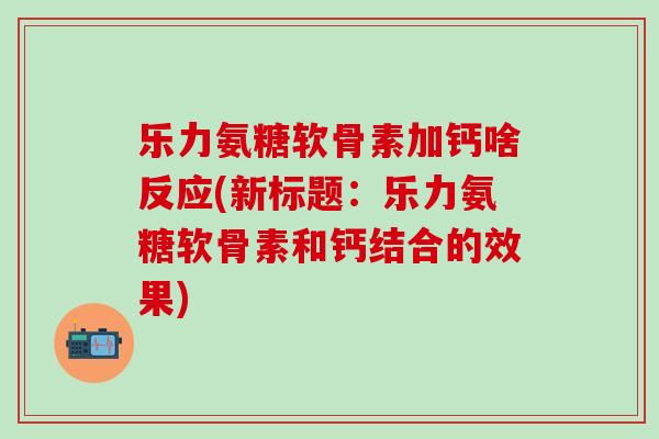 乐力氨糖软骨素加钙啥反应(新标题：乐力氨糖软骨素和钙结合的效果)-第1张图片-氨糖科普网